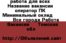 работа для всех › Название вакансии ­ оператор ПК › Минимальный оклад ­ 15 000 - Все города Работа » Вакансии   . Томская обл.